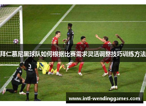 拜仁慕尼黑球队如何根据比赛需求灵活调整技巧训练方法