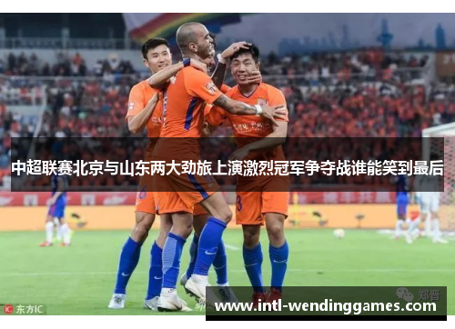 中超联赛北京与山东两大劲旅上演激烈冠军争夺战谁能笑到最后