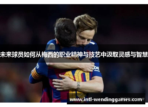 未来球员如何从梅西的职业精神与技艺中汲取灵感与智慧