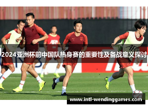 2024亚洲杯前中国队热身赛的重要性及备战意义探讨