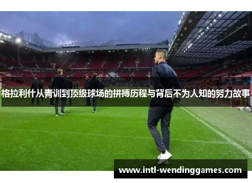 格拉利什从青训到顶级球场的拼搏历程与背后不为人知的努力故事