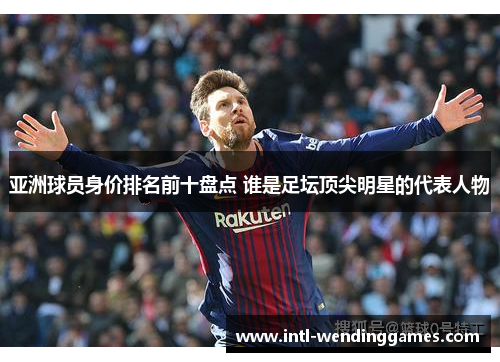 亚洲球员身价排名前十盘点 谁是足坛顶尖明星的代表人物