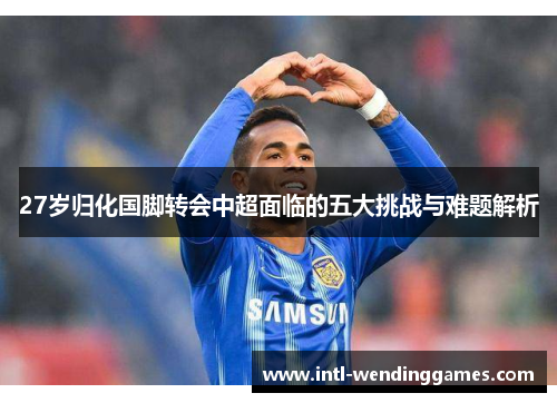 27岁归化国脚转会中超面临的五大挑战与难题解析