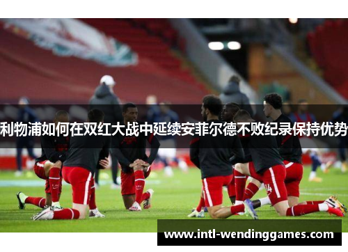 利物浦如何在双红大战中延续安菲尔德不败纪录保持优势