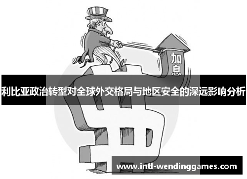 利比亚政治转型对全球外交格局与地区安全的深远影响分析