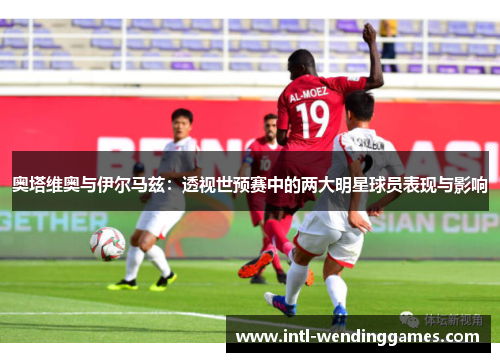 奥塔维奥与伊尔马兹：透视世预赛中的两大明星球员表现与影响