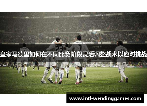 皇家马德里如何在不同比赛阶段灵活调整战术以应对挑战
