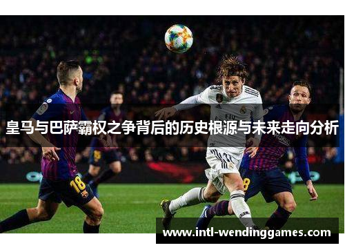 皇马与巴萨霸权之争背后的历史根源与未来走向分析