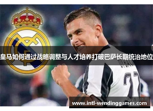 皇马如何通过战略调整与人才培养打破巴萨长期统治地位