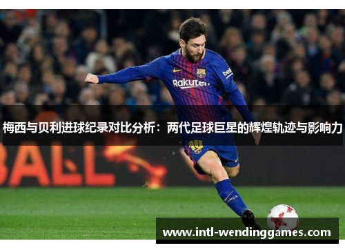 梅西与贝利进球纪录对比分析：两代足球巨星的辉煌轨迹与影响力