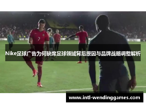 Nike足球广告为何缺席足球领域背后原因与品牌战略调整解析
