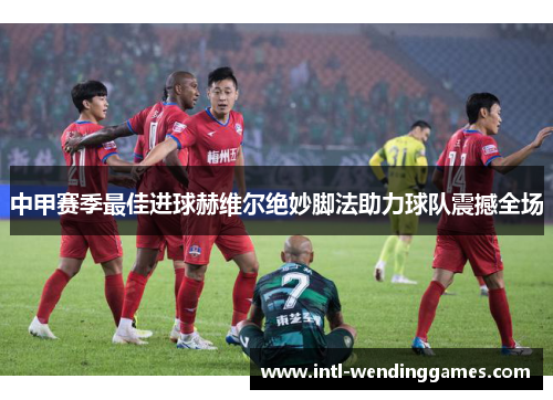 中甲赛季最佳进球赫维尔绝妙脚法助力球队震撼全场