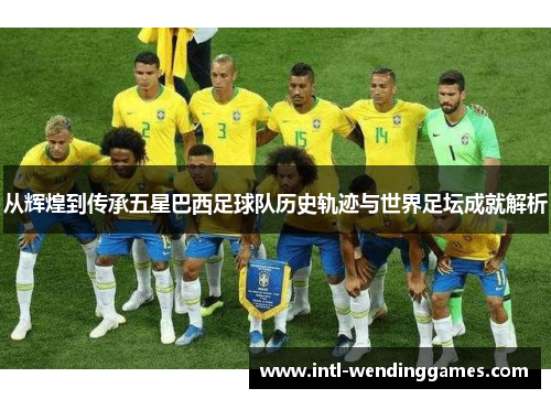 从辉煌到传承五星巴西足球队历史轨迹与世界足坛成就解析