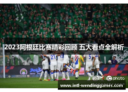 2023阿根廷比赛精彩回顾 五大看点全解析