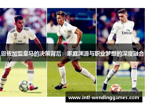 恩佐加盟皇马的决策背后：家庭渊源与职业梦想的深度融合