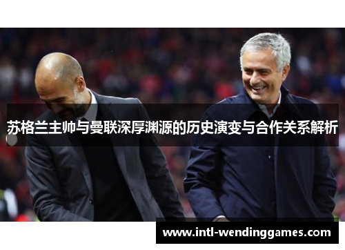 苏格兰主帅与曼联深厚渊源的历史演变与合作关系解析