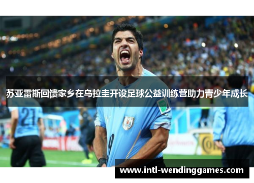 苏亚雷斯回馈家乡在乌拉圭开设足球公益训练营助力青少年成长