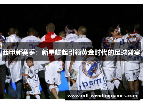 西甲新赛季：新星崛起引领黄金时代的足球盛宴