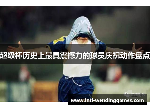 超级杯历史上最具震撼力的球员庆祝动作盘点 超级杯历史上最具震撼力的球员庆祝动作盘点