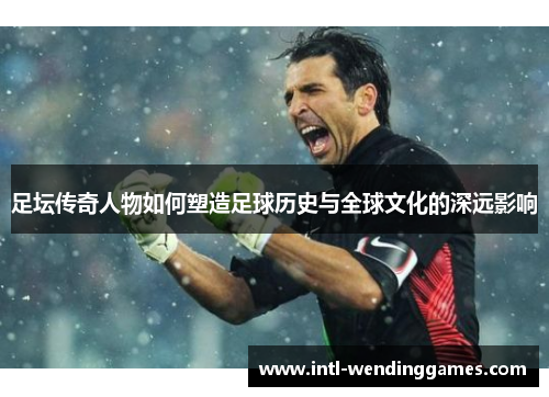 足坛传奇人物如何塑造足球历史与全球文化的深远影响 足坛传奇人物如何塑造足球历史与全球文化的深远影响