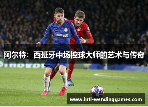 阿尔特：西班牙中场控球大师的艺术与传奇