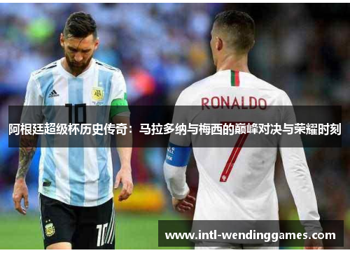 阿根廷超级杯历史传奇：马拉多纳与梅西的巅峰对决与荣耀时刻