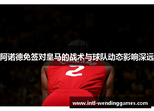 阿诺德免签对皇马的战术与球队动态影响深远