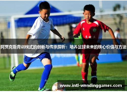 阿贾克斯青训模式的创新与传承探析：培养足球未来的核心价值与方法