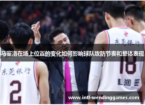 马塞洛在场上位置的变化如何影响球队攻防节奏和整体表现 马塞洛在场上位置的变化如何影响球队攻防节奏和整体表现