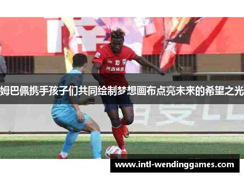 姆巴佩携手孩子们共同绘制梦想画布点亮未来的希望之光