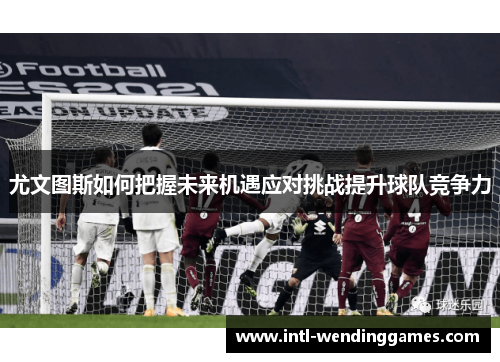 尤文图斯如何把握未来机遇应对挑战提升球队竞争力