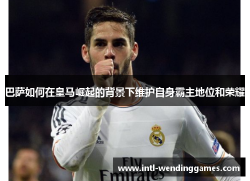 巴萨如何在皇马崛起的背景下维护自身霸主地位和荣耀 巴萨如何在皇马崛起的背景下维护自身霸主地位和荣耀