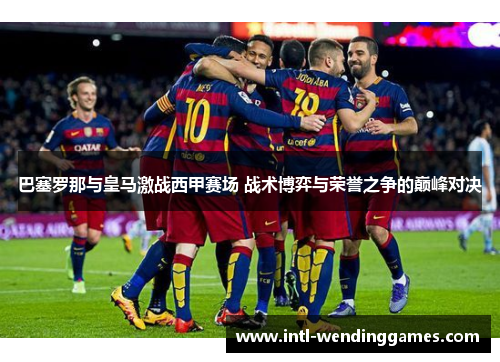 巴塞罗那与皇马激战西甲赛场 战术博弈与荣誉之争的巅峰对决