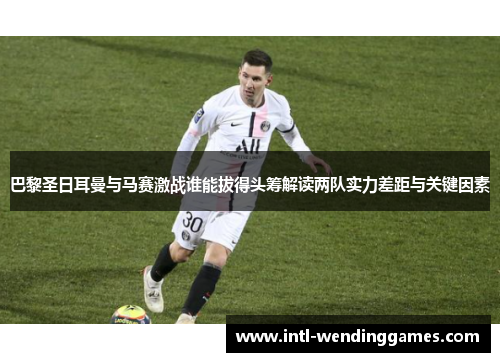 巴黎圣日耳曼与马赛激战谁能拔得头筹解读两队实力差距与关键因素 巴黎圣日耳曼与马赛激战谁能拔得头筹解读两队实力差距与关键因素