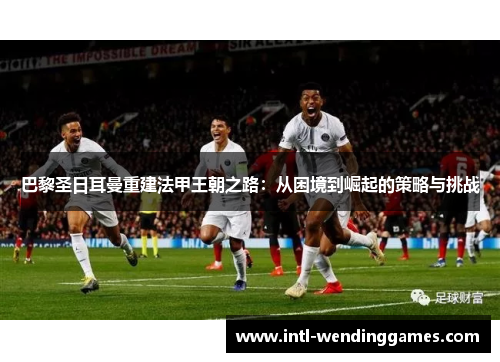 巴黎圣日耳曼重建法甲王朝之路:从困境到崛起的策略与挑战 巴黎圣日耳曼重建法甲王朝之路:从困境到崛起的策略与挑战