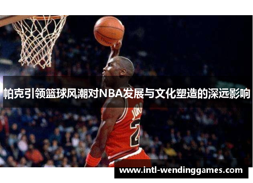 帕克引领篮球风潮对NBA发展与文化塑造的深远影响 帕克引领篮球风潮对NBA发展与文化塑造的深远影响