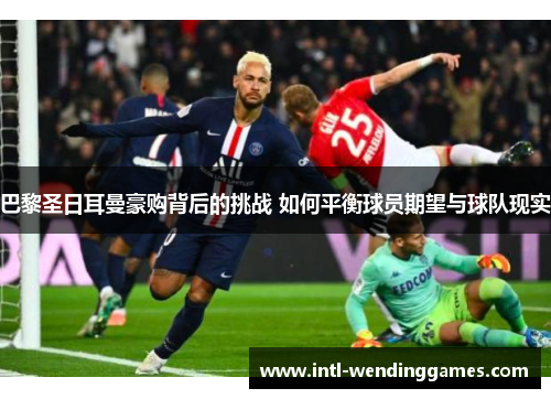 巴黎圣日耳曼豪购背后的挑战 如何平衡球员期望与球队现实