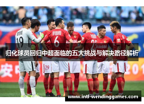 归化球员回归中超面临的五大挑战与解决路径解析
