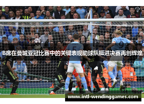 B席在曼城亚冠比赛中的关键表现助球队挺进决赛再创辉煌