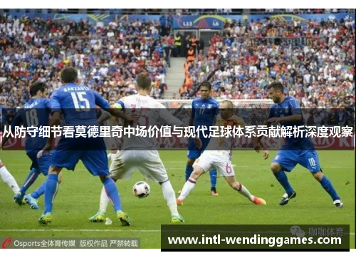 从防守细节看莫德里奇中场价值与现代足球体系贡献解析深度观察