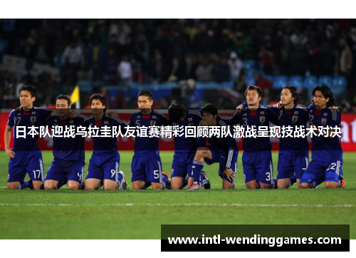 日本队迎战乌拉圭队友谊赛精彩回顾两队激战呈现技战术对决