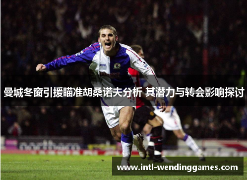 曼城冬窗引援瞄准胡桑诺夫分析 其潜力与转会影响探讨