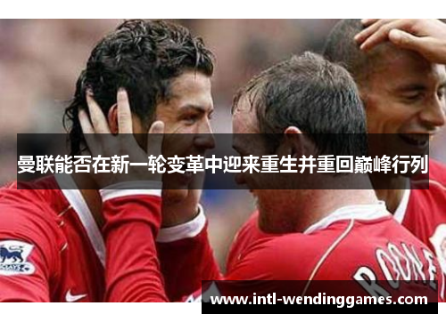 曼联能否在新一轮变革中迎来重生并重回巅峰行列