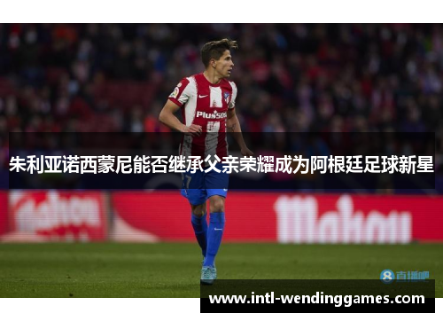 朱利亚诺西蒙尼能否继承父亲荣耀成为阿根廷足球新星