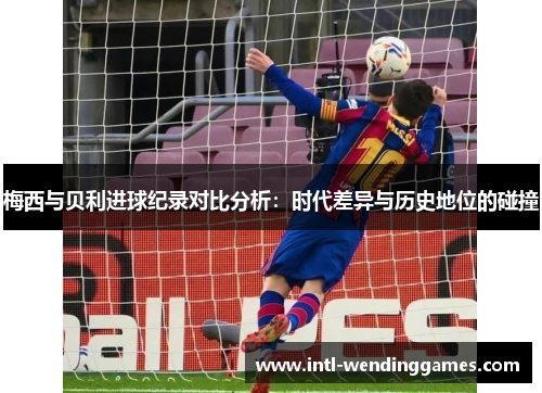 梅西与贝利进球纪录对比分析:时代差异与历史地位的碰撞 梅西与贝利进球纪录对比分析:时代差异与历史地位的碰撞
