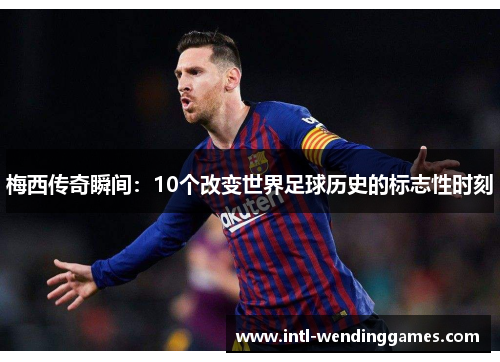 梅西传奇瞬间：10个改变世界足球历史的标志性时刻