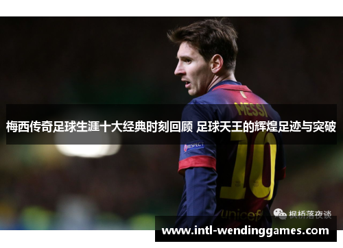 梅西传奇足球生涯十大经典时刻回顾 足球天王的辉煌足迹与突破