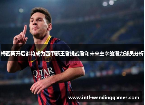 梅西离开后谁将成为西甲新王者挑战者和未来主宰的潜力球员分析