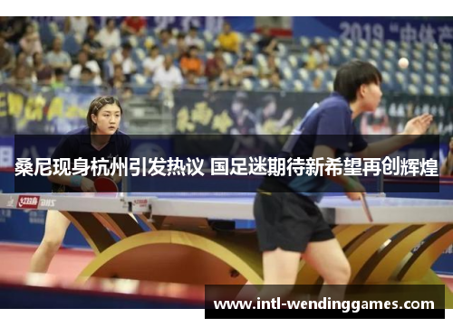 桑尼现身杭州引发热议 国足迷期待新希望再创辉煌 桑尼现身杭州引发热议 国足迷期待新希望再创辉煌