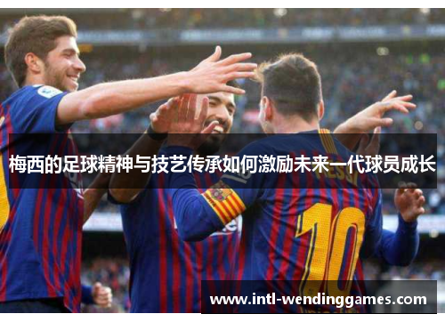 梅西的足球精神与技艺传承如何激励未来一代球员成长